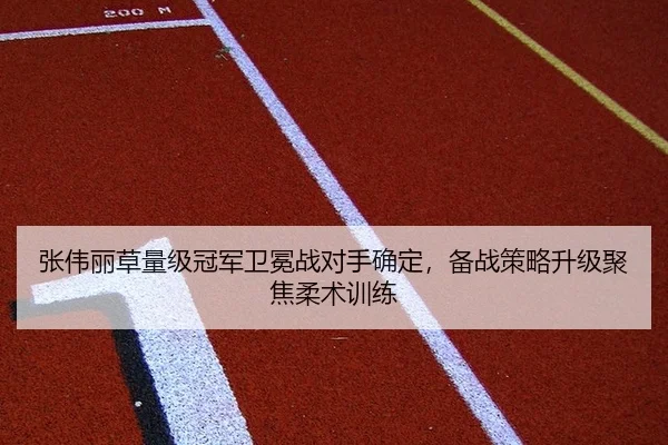 张伟丽草量级冠军卫冕战对手确定，备战策略升级聚焦柔术训练