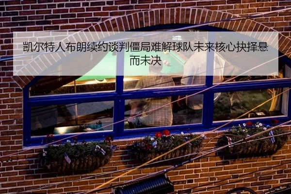 凯尔特人布朗续约谈判僵局难解球队未来核心抉择悬而未决
