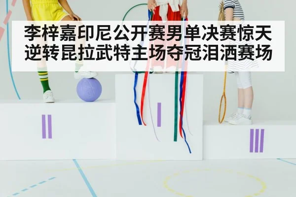 李梓嘉印尼公开赛男单决赛惊天逆转昆拉武特主场夺冠泪洒赛场